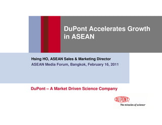 DuPont Accelerates Growth
                 in ASEAN


Hsing HO, ASEAN Sales & Marketing Director
ASEAN Media Forum, Bangkok, February 16, 2011




DuPont – A Market Driven Science Company
 