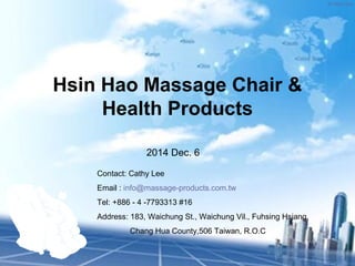 ® Hsin Hao 
Hsin Hao Massage Chair & 
Health Products 
2014 Dec. 6 
Contact: Cathy Lee 
Email : info@massage-products.com.tw 
Tel: +886 - 4 -7793313 #16 
Address: 183, Waichung St., Waichung Vil., Fuhsing Hsiang, 
Chang Hua County,506 Taiwan, R.O.C 
 