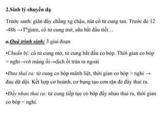 2.Sinh lý chuyển dạ 
Trước sanh: giãn dây chằng xg chậu, nút cổ tử cung tan. Trước đẻ 12 
-48h →T0giảm, cổ tử cung mở, sữa bắt đầu tiết… 
a.Quá trình sinh: 3 giai đoạn 
•Chuẩn bị: cổ tử cung mở, tử cung bắt đầu co bóp. Thời gian co bóp 
= nghỉ→vỡ màng ối→dịch ối tràn ra ngoài 
•Đưa thai ra: tử cung co bóp mãnh liệt, thời gian co bóp > nghỉ → 
đau dữ dội. Kết hợp cơ hoành, cơ bụng tạo cơn rặn đẻ đẩy thai ra. 
•Đẩy nhau thai ra: tử cung tiếp tục co bóp đẩy nhau thai ra, thời gian 
co bóp < nghỉ. 
 