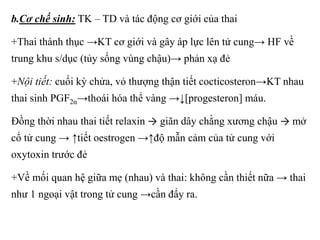 b.Cơ chế sinh: TK – TD và tác động cơ giới của thai 
+Thai thành thục →KT cơ giới và gây áp lực lên tử cung→ HF về 
trung khu s/dục (tủy sống vùng chậu)→ phản xạ đẻ 
+Nội tiết: cuối kỳ chửa, vỏ thượng thận tiết cocticosteron→KT nhau 
thai sinh PGF2α→thoái hóa thể vàng →↓[progesteron] máu. 
Đồng thời nhau thai tiết relaxin → giãn dây chằng xương chậu → mở 
cổ tử cung → ↑tiết oestrogen →↑độ mẫn cảm của tử cung với 
oxytoxin trước đẻ 
+Về mối quan hệ giữa mẹ (nhau) và thai: không cần thiết nữa → thai 
như 1 ngoại vật trong tử cung →cần đẩy ra. 
 