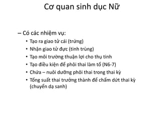 Cơ quan sinh dục Nữ 
– Có các nhiệm vụ: 
• Tạo ra giao tử cái (trứng) 
• Nhận giao tử đực (tinh trùng) 
• Tạo môi trường thuận lợi cho thụ tinh 
• Tạo điều kiện để phôi thai làm tổ (N6-7) 
• Chứa – nuôi dưỡng phôi thai trong thai kỳ 
• Tống suất thai trưởng thành để chấm dứt thai kỳ 
(chuyển dạ sanh) 
 