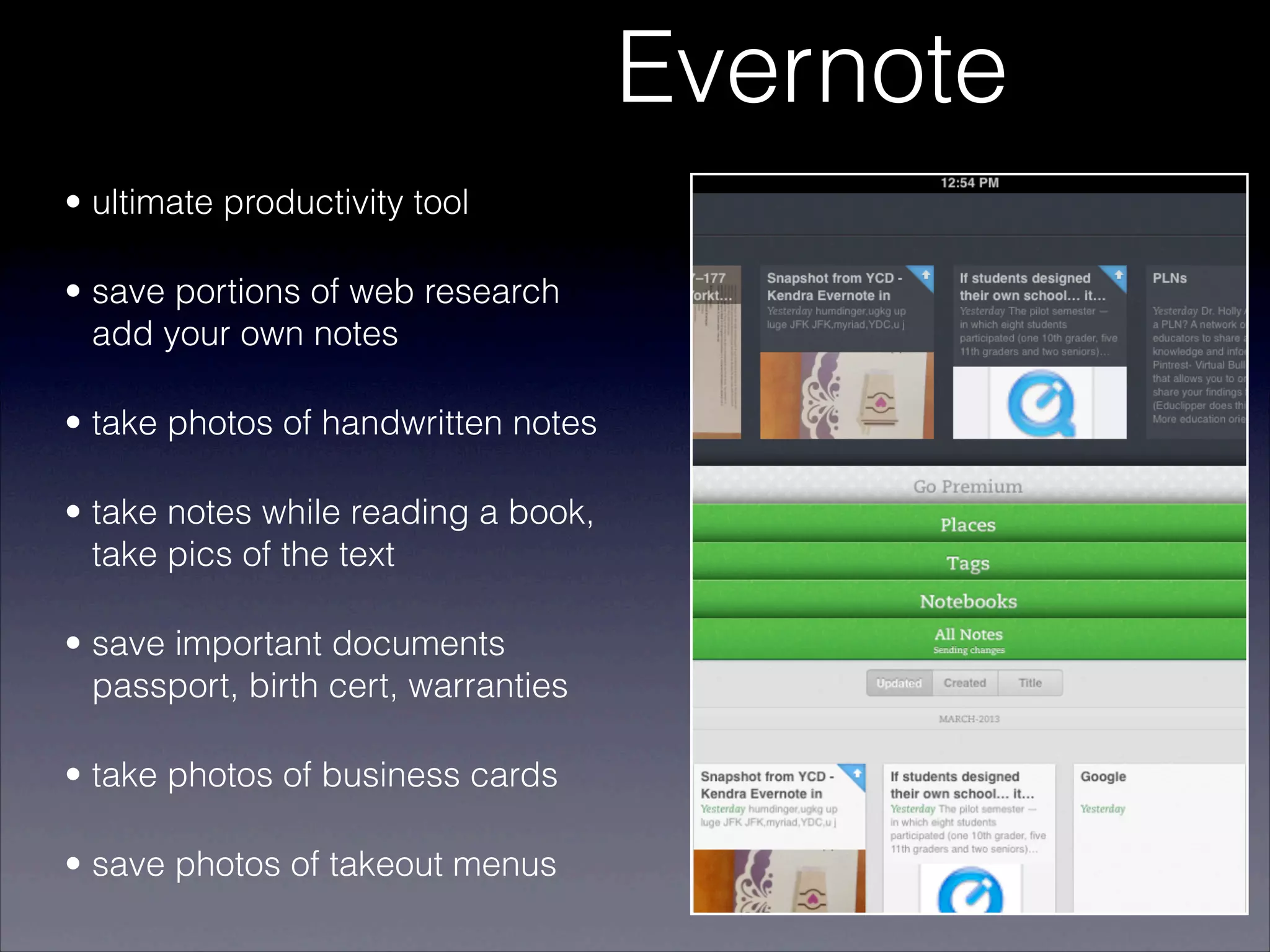 Evernote
• ultimate productivity tool

• save portions of web research
  add your own notes

• take photos of handwritten notes

• take notes while reading a book,
  take pics of the text

• save important documents
  passport, birth cert, warranties

• take photos of business cards

• save photos of takeout menus
 