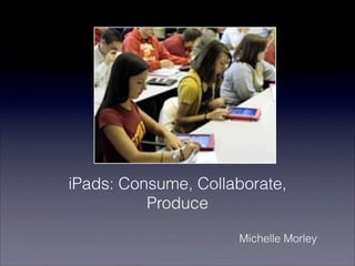 iPads: Consume, Collaborate,
          Produce

                     Michelle Morley
 