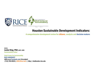 Houston Sustainable Development Indicators:
A comprehensive development review for citizens, analysts and decision makers
Author:
Lester King, PhD, AICP, LEED
Sustainability Fellow
Shell Center for Sustainability
RICE UNIVERSITY
LIKE us on Facebook.com/hsi.project
(713) 703-8535 | LOK1@rice.edu | http://shellcenter.rice.edu
 