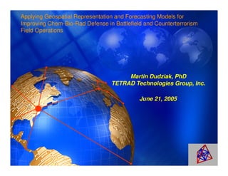 Applying Geospatial Representation and Forecasting Models for
Improving Chem-Bio-Rad Defense in Battlefield and Counterterrorism
Field Operations




                                      Martin Dudziak, PhD
                                 TETRAD Technologies Group, Inc.

                                            June 21, 2005
 
