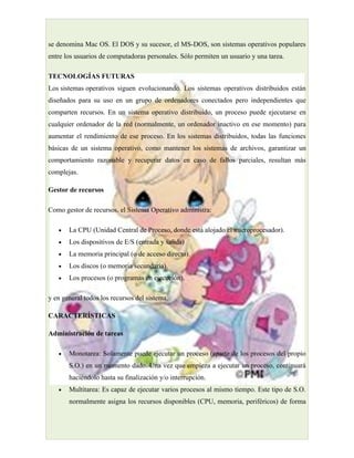 se denomina Mac OS. El DOS y su sucesor, el MS-DOS, son sistemas operativos populares
entre los usuarios de computadoras personales. Sólo permiten un usuario y una tarea.

TECNOLOGÍAS FUTURAS
Los sistemas operativos siguen evolucionando. Los sistemas operativos distribuidos están
diseñados para su uso en un grupo de ordenadores conectados pero independientes que
comparten recursos. En un sistema operativo distribuido, un proceso puede ejecutarse en
cualquier ordenador de la red (normalmente, un ordenador inactivo en ese momento) para
aumentar el rendimiento de ese proceso. En los sistemas distribuidos, todas las funciones
básicas de un sistema operativo, como mantener los sistemas de archivos, garantizar un
comportamiento razonable y recuperar datos en caso de fallos parciales, resultan más
complejas.

Gestor de recursos

Como gestor de recursos, el Sistema Operativo administra:

   •   La CPU (Unidad Central de Proceso, donde está alojado el microprocesador).
   •   Los dispositivos de E/S (entrada y salida)
   •   La memoria principal (o de acceso directo).
   •   Los discos (o memoria secundaria).
   •   Los procesos (o programas en ejecución).

y en general todos los recursos del sistema.

CARACTERÍSTICAS

Administración de tareas

   •   Monotarea: Solamente puede ejecutar un proceso (aparte de los procesos del propio
       S.O.) en un momento dado. Una vez que empieza a ejecutar un proceso, continuará
       haciéndolo hasta su finalización y/o interrupción.
   •   Multitarea: Es capaz de ejecutar varios procesos al mismo tiempo. Este tipo de S.O.
       normalmente asigna los recursos disponibles (CPU, memoria, periféricos) de forma
 