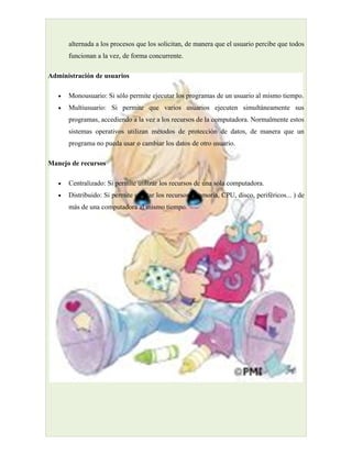 alternada a los procesos que los solicitan, de manera que el usuario percibe que todos
       funcionan a la vez, de forma concurrente.

Administración de usuarios

   •   Monousuario: Si sólo permite ejecutar los programas de un usuario al mismo tiempo.
   •   Multiusuario: Si permite que varios usuarios ejecuten simultáneamente sus
       programas, accediendo a la vez a los recursos de la computadora. Normalmente estos
       sistemas operativos utilizan métodos de protección de datos, de manera que un
       programa no pueda usar o cambiar los datos de otro usuario.

Manejo de recursos

   •   Centralizado: Si permite utilizar los recursos de una sola computadora.
   •   Distribuido: Si permite utilizar los recursos (memoria, CPU, disco, periféricos... ) de
       más de una computadora al mismo tiempo.
 