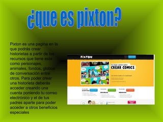 Pixton es una pagina en la
que podrás crear
historietas a partir de los
recursos que tiene esta
como personajes,
animales, fondos, globos
de conversación entre
otros. Para poder crear
una historieta deberás
acceder creando una
cuenta poniendo tu correo
electrónico y el de tus
padres aparte para poder
acceder a otros beneficios
especiales
 