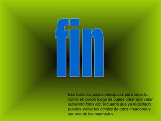 Eso fuero los pasos principales para crear tu
comic en pixton luego se puede crear una vatar
subiendo fotos etc. recuerda que ya registrado
puedes visitar los comics de otros creadores y
ser uno de los mas vistos
 