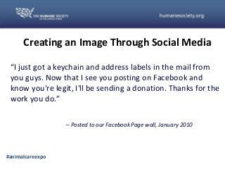 PH
Creating an Image Through Social Media
#animalcareexpo
“I just got a keychain and address labels in the mail from
you guys. Now that I see you posting on Facebook and
know you're legit, I'll be sending a donation. Thanks for the
work you do.”
– Posted to our Facebook Page wall, January 2010
 