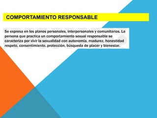 COMPORTAMIENTO RESPONSABLE
Se expresa en los planos personales, interpersonales y comunitarios. La
persona que practica un comportamiento sexual responsable se
caracteriza por vivir la sexualidad con autonomía, madurez, honestidad
respeto, consentimiento, protección, búsqueda de placer y bienestar.
 