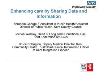 Enhancing care by Sharing Data and 
Information 
Abraham George, Consultant in Public Health/Assistant 
Director of Public Health, Kent County Council 
Jochen Worsley, Head of Long Term Conditions, East 
Kent Federation of CCGs 
Bruce Pollington, Deputy Medical Director, Kent 
Community Health Trust/Chief Clinical Information Officer 
at Kent Integration Pioneer 
 