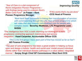 “Year of Care is a vital component of 
Kent’s Integration Pioneer Programme – 
with findings being used to underpin Kent’s 
Better Care Fund” Jo Frazer – Kent 
Pioneer Programme Manager 
- “If this works that’s my job done” 
- -CCG Head of Finance 
“Kent have been successful in linking their transformation of services 
with commissioning through the LTC Year of Care programme which 
will make that step towards individualised care for people with 
complex needs.” Beverley Matthews, LTC Programme Lead, 
NHSIQ 
“The intelligence from YOC is both informing our thinking on a more 
progressive contracting approach incentivising real service 
integration”- Hazel Carpenter, Accountable Officer CCG 
“This is the first group I have been part of that has moved so far so fast”- 
AD Finance Provider 
“The year of care programme has been a great enabler in helping us focus 
upon and design a holistic ‘health and social care’ model around individual 
clients rather than individual disease pathways in a value added, integrated 
manner.”- Sanjay Singh Chief GP Commissioner West Kent CCG 
 