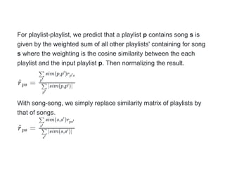 For playlist-playlist, we predict that a playlist p contains song s is
given by the weighted sum of all other playlists' containing for song
s where the weighting is the cosine similarity between the each
playlist and the input playlist p. Then normalizing the result.
=
With song-song, we simply replace similarity matrix of playlists by
that of songs.
=
r
^ps ∣sim(p,p )∣
p′
∑ ′
sim(p,p )r
p′
∑ ′
p s
′
r
^ps ∣sim(s,s )∣
s′
∑ ′
sim(s,s )r
s′
∑ ′
ps′
 