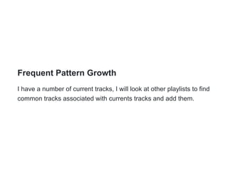 Frequent Pattern Growth
I have a number of current tracks, I will look at other playlists to find
common tracks associated with currents tracks and add them.
 