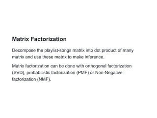 Matrix Factorization
Decompose the playlist-songs matrix into dot product of many
matrix and use these matrix to make inference.
Matrix factorization can be done with orthogonal factorization
(SVD), probabilistic factorization (PMF) or Non-Negative
factorization (NMF).
 