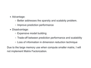 Advantage:
Better addresses the sparsity and scalabity problem.
Improve prediction performance
Disadvantage:
Expensive model building
Trade-off between prediction performance and scalability
Loss of information in dimension reduction technique
Due to the large memory use when compute smaller matrix, I will
not implement Matrix Factorization.
 