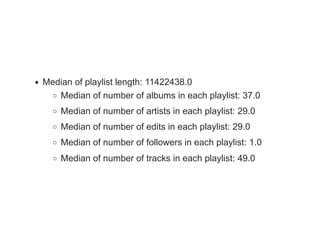 Median of playlist length: 11422438.0
Median of number of albums in each playlist: 37.0
Median of number of artists in each playlist: 29.0
Median of number of edits in each playlist: 29.0
Median of number of followers in each playlist: 1.0
Median of number of tracks in each playlist: 49.0
 