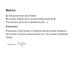 Metrics
G: the ground truth set of tracks
R: and the ordered list of recommended tracks by R.
The size of a set or list is denoted by | â‹… |
R-precision
R-precision is the number of retrieved relevant tracks divided by
the number of known relevant tracks (i.e., the number of withheld
tracks):
 