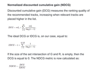 Normalized discounted cumulative gain (NDCG)
Discounted cumulative gain (DCG) measures the ranking quality of
the recommended tracks, increasing when relevant tracks are
placed higher in the list.
The ideal DCG or IDCG is, on our case, equal to:
If the size of the set intersection of G and R, is empty, then the
DCG is equal to 0. The NDCG metric is now calculated as:
 
