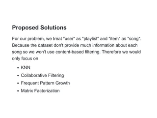 Proposed Solutions
For our problem, we treat "user" as "playlist" and "item" as "song".
Because the dataset don't provide much information about each
song so we won't use content-based filtering. Therefore we would
only focus on
KNN
Collaborative Filtering
Frequent Pattern Growth
Matrix Factorization
 