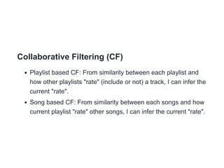Collaborative Filtering (CF)
Playlist based CF: From similarity between each playlist and
how other playlists "rate" (include or not) a track, I can infer the
current "rate".
Song based CF: From similarity between each songs and how
current playlist "rate" other songs, I can infer the current "rate".
 