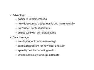 Advantage:
easier to implementation
new data can be added easily and incrementally
don't need content of items
scales well with correlated items
Disadvantage:
are dependent on human ratings
cold start problem for new user and item
sparsity problem of rating matrix
limited scalability for large datasets
 