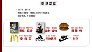课 堂 活 动
• 读一读，猜一猜。
• 根据汉语拼音，猜猜这些外来词语的意思。
• 能够理解，并正确朗读。
Bèikè Hànmǔ
贝克 汉姆
Hālì Bōtè
哈利·波特
hàn bǎo bāo
汉 堡 包
Mài dānɡ láo
麦 当 劳
ā dí dá sī
阿迪达斯
Nàikè
耐克
 