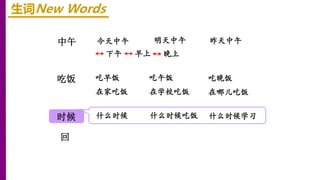 中午
时候
吃饭
回
生词New Words
下午 早上
今天中午 明天中午 昨天中午
晚上
吃早饭 吃午饭 吃晚饭
在家吃饭 在学校吃饭 在哪儿吃饭
什么时候 什么时候吃饭 什么时候学习
 