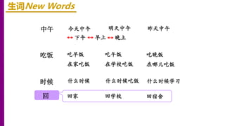 中午
时候
吃饭
回
生词New Words
下午 早上
今天中午 明天中午 昨天中午
晚上
吃早饭 吃午饭 吃晚饭
在家吃饭 在学校吃饭 在哪儿吃饭
什么时候 什么时候吃饭 什么时候学习
回家 回学校 回宿舍
 
