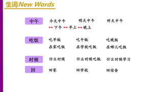 中午
时候
吃饭
回
生词New Words
下午 早上
今天中午 明天中午 昨天中午
晚上
吃早饭 吃午饭 吃晚饭
在家吃饭 在学校吃饭 在哪儿吃饭
什么时候 什么时候吃饭 什么时候学习
回家 回学校 回宿舍
 