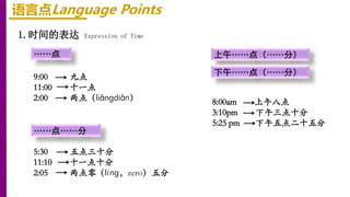 1.时间的表达 Expression of Time
……点
语言点Language Points
……点……分
上午……点（……分）
下午……点（……分）
9:00 九点
11:00 十一点
2:00 两点（liǎngdiǎn）
5:30 五点三十分
11:10 十一点十分
2:05 两点零（líng，zero）五分
8:00am 上午八点
3:10pm 下午三点十分
5:25 pm 下午五点二十五分
 