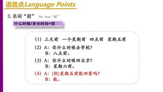 语言点Language Points
3.名词“前” The Noun“前”
什么时候/多长时间+前
（1）三天前 一个星期前 四点前 星期五前
（2）A：你什么时候去学校？
B：八点前。
（3）A：你什么时候回北京？
B：星期六前。
（4）A：(你)星期五前能回家吗？
B：能。
 