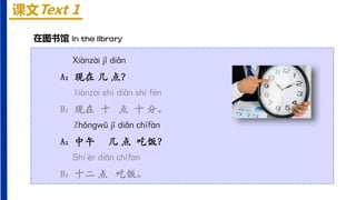 课文Text 1
Xiànzài jǐ diǎn
A：现在 几 点？
Xiànzài shí diǎn shí fēn
B：现在 十 点 十 分。
Zhōnɡwǔ jǐ diǎn chīfàn
A：中午 几 点 吃饭？
Shí'èr diǎn chīfàn
B：十二 点 吃饭。
在图书馆 In the library
 