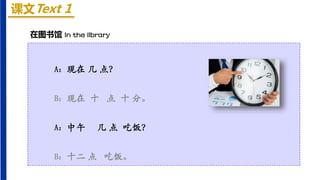 课文Text 1
A：现在 几 点？
B：现在 十 点 十 分。
A：中午 几 点 吃饭？
B：十二 点 吃饭。
在图书馆 In the library
 