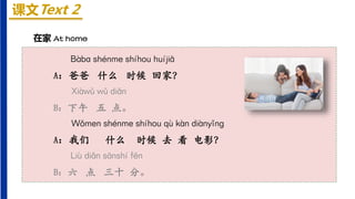 课文Text 2
在家 At home
Bàbɑ shénme shíhou huíjiā
A：爸爸 什么 时候 回家？
Xiàwǔ wǔ diǎn
B：下午 五 点。
Wǒmen shénme shíhou qù kàn diànyǐnɡ
A：我们 什么 时候 去 看 电影？
Liù diǎn sānshí fēn
B：六 点 三十 分。
 