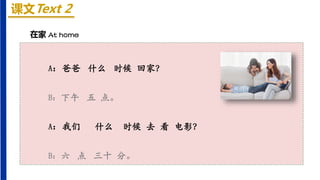 课文Text 2
在家 At home
A：爸爸 什么 时候 回家？
B：下午 五 点。
A：我们 什么 时候 去 看 电影？
B：六 点 三十 分。
 