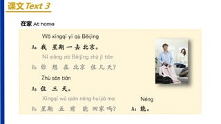 课文Text 3
Wǒ xīnɡqī yī qù Běijīnɡ
A：我 星期 一 去 北京。
Nǐ xiǎnɡ zài Běijīnɡ zhù jǐ tiān
B：你 想 在 北京 住 几 天？
Zhù sān tiān
A：住 三 天。
Xīnɡqī wǔ qián nénɡ huíjiā mɑ
B：星期 五 前 能 回家 吗？
在家 At home
Nénɡ
A：能。
 