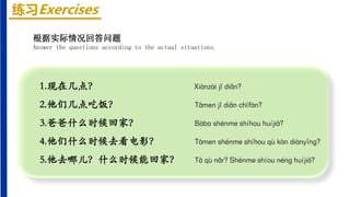 练习Exercises
1.现在几点？ Xiànzài jǐ diǎn?
2.他们几点吃饭？ Tāmen jǐ diǎn chīfàn?
3.爸爸什么时候回家？ Bàbɑ shénme shíhou huíjiā?
4.他们什么时候去看电影？ Tāmen shénme shíhou qù kàn diànyǐnɡ?
5.他去哪儿？什么时候能回家？ Tā qù nǎr? Shénme shíou nénɡ huíjiā?
根据实际情况回答问题
Answer the questions according to the actual situations.
 