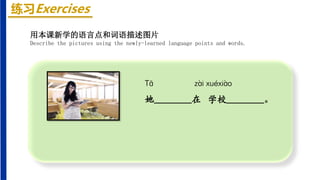 练习Exercises
Tā zài xuéxiào
她________在 学校________。
用本课新学的语言点和词语描述图片
Describe the pictures using the newly-learned language points and words.
 