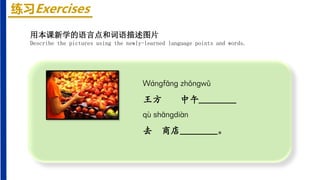 练习Exercises
Wánɡfānɡ zhōnɡwǔ
王方 中午________
qù shānɡdiàn
去 商店________。
用本课新学的语言点和词语描述图片
Describe the pictures using the newly-learned language points and words.
 