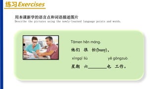 练习Exercises
Tāmen hěn mánɡ,
他们 很 忙(busy)，
xīnɡqī liù yě ɡōnɡzuò.
星期 六________也 工作。
用本课新学的语言点和词语描述图片
Describe the pictures using the newly-learned language points and words.
 