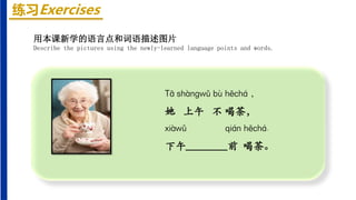 练习Exercises
Tā shànɡwǔ bù hēchá ，
她 上午 不 喝茶，
xiàwǔ qián hēchá.
下午________前 喝茶。
用本课新学的语言点和词语描述图片
Describe the pictures using the newly-learned language points and words.
 