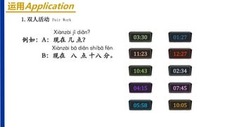 运用Application
1.双人活动 Pair Work
Xiànzài jǐ diǎn?
例如：A：现在 几 点？
Xiànzài bā diǎn shíbā fēn.
B：现在 八 点 十八 分。
03:30 01:27
11:23 12:27
10:43 02:34
04:15 07:45
05:58 10:05
 