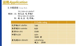 2.小组活动 Group Work
运用Application
Nǐ jǐ diǎn chī zǎofàn?
例如：A：你几点 吃 早饭？
Wǒ qī diǎn chī zǎofàn.
B：我 七 点 吃 早饭。
小王xiǎo wánɡ
吃早饭chī zǎofàn
来学校lái xuéxiào
看书kàn shū
回家huíjiā
看电视kàn diànshì
7:00
8:20
15:00
qián
18:00 前
wǎnshɑnɡ
晚上 20:00
 
