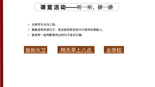 课 堂 活 动——听一听，排一排
• 全班学生分为三组。
• 根据老师所读句子，把本组所持有的卡片排列在黑板上。
• 跟老师一起判断排列出的句子是否正确。
我和大卫 明天早上八点 去学校
 