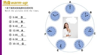 热身warm-up
• 给下面的词语选择对应的时间
Match the pictures with the times.
① 5:00_______
② 2:00______
③ 9:45_______
④ 12:00_____
⑤ 3:05_______
⑥ 6:30_______
⑦ 10:10______
E
B
F C
A
G
D
D
B
F
A
C
E
G
 