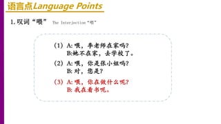 语言点Language Points
1.叹词“喂” The Interjection“喂”
（2）A: 喂，你是张小姐吗？
B: 对，您是？
（3）A: 喂，你在做什么呢？
B: 我在看书呢。
（1）A: 喂，李老师在家吗？
B:她不在家，去学校了。
 