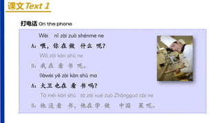 课文Text 1
Wèi nǐ zài zuò shénme ne
A：喂，你 在 做 什么 呢？
Wǒ zài kàn shū ne
B：我 在 看 书 呢。
Dàwèi yě zài kàn shū mɑ
A：大卫 也在 看 书 吗？
Tā méi kàn shū tā zài xué zuò Zhōnɡɡuó cài ne
B：他 没 看 书，他在 学 做 中国 菜 呢。
打电话 On the phone
 