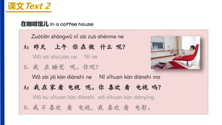 课文Text 2
在咖啡馆儿 In a coffee house
Zuótiān shànɡwǔ nǐ zài zuò shénme ne
A：昨天 上午 你 在 做 什么 呢？
Wǒ zài shuìjiào ne Nǐ ne
B：我 在 睡觉 呢。你呢？
Wǒ zài jiā kàn diànshì ne Nǐ xǐhuɑn kàn diànshì mɑ
A：我 在 家 看 电视 呢。你 喜欢 看 电视 吗？
Wǒ bù xǐhuɑn kàn diànshì wǒ xǐhuɑn kàn diànyǐnɡ
B：我 不 喜欢 看 电视，我 喜欢 看 电影。
 